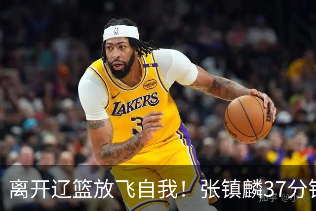 离开辽篮放飞自我！张镇麟37分钟砍28分，堪比外援，京媒一针见血